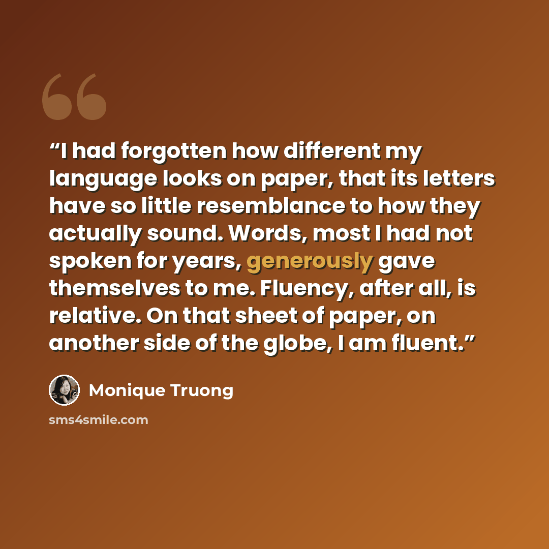 “I had forgotten how different my language looks on paper, that its letters have so little resemblance to how they actually sound. Words, most I had not spoken for years, generously gave themselves to me. Fluency, after all, is relative. On that sheet of paper, on another side of the globe, I am…” quote by Monique Truong