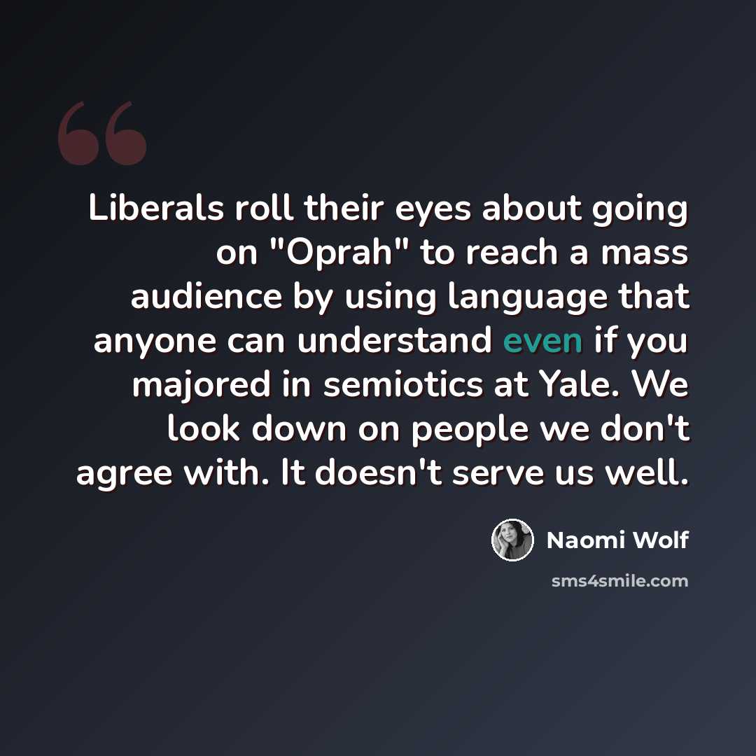 “Liberals roll their eyes about going on "Oprah" to reach a mass audience by using language that anyone can understand even if you majored in semiotics at Yale. We look down on people we don't agree with. It doesn't serve us well.” quote by Naomi Wolf