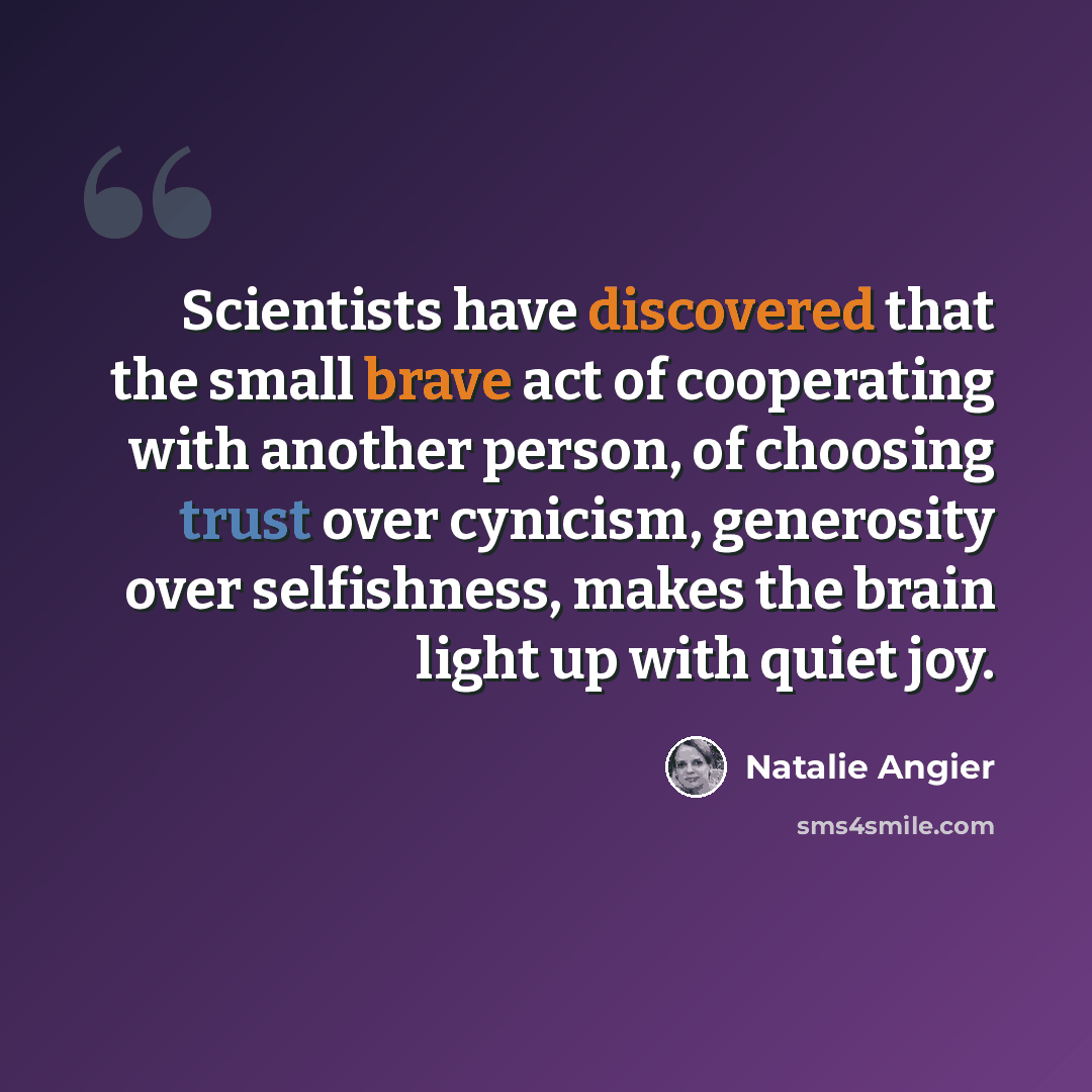 “Scientists have discovered that the small brave act of cooperating with another person, of choosing trust over cynicism, generosity over selfishness, makes the brain light up with quiet joy.” quote by Natalie Angier