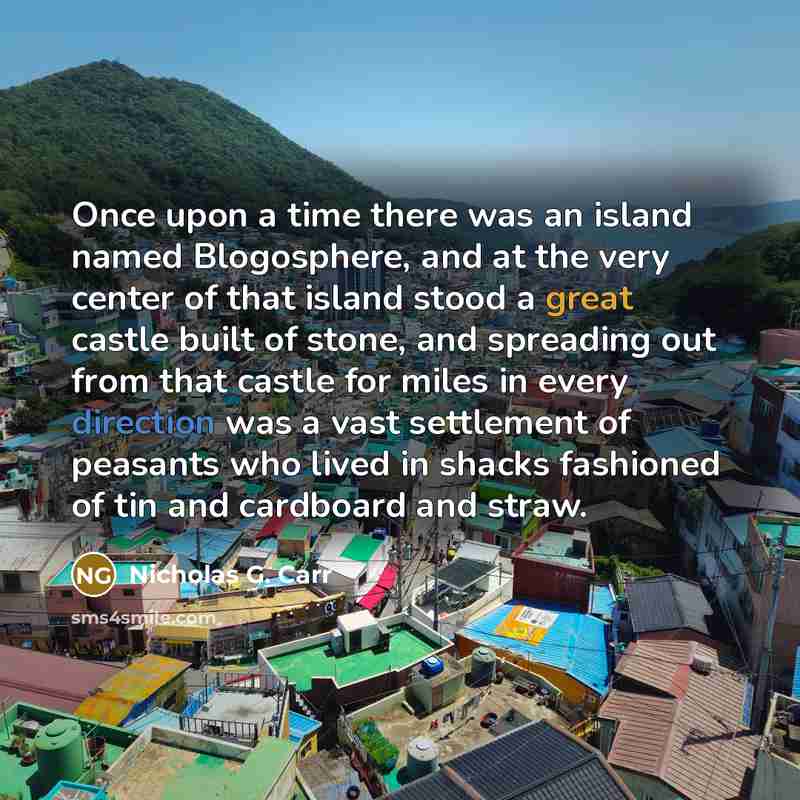 “Once upon a time there was an island named Blogosphere, and at the very center of that island stood a great castle built of stone, and spreading out from that castle for miles in every direction was a vast settlement of peasants who lived in shacks fashioned of tin and cardboard and straw.” quote by Nicholas G. Carr