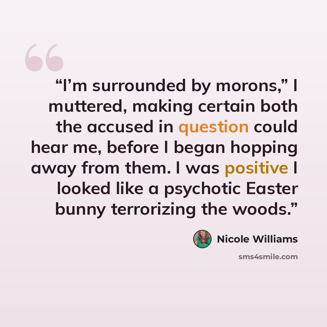 “I’m surrounded by morons,” I muttered, making certain both the accused in question could hear me, before I began hopping away from them. I was positive I looked like a psychotic Easter bunny terrorizing the woods.” quote by Nicole Williams