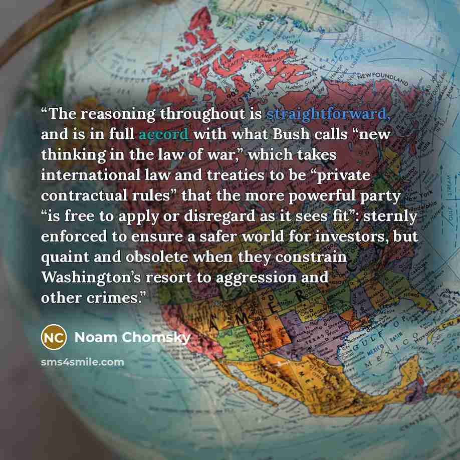 “The reasoning throughout is straightforward, and is in full accord with what Bush calls “new thinking in the law of war,” which takes international law and treaties to be “private contractual rules” that the more powerful party “is free to apply or disregard as it sees fit”: sternly enforced to…” quote by Noam Chomsky