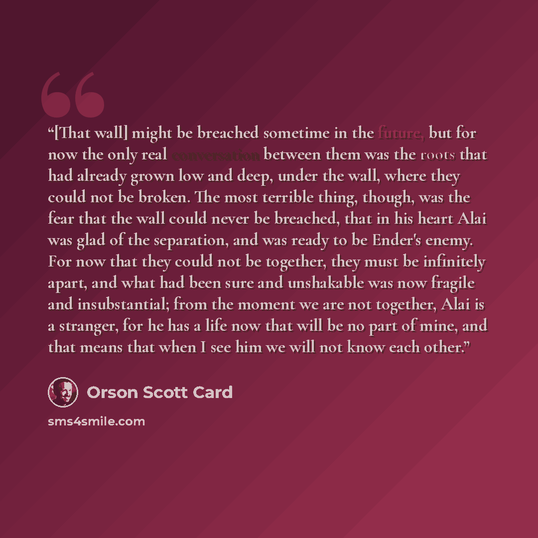 “[That wall] might be breached sometime in the future, but for now the only real conversation between them was the roots that had already grown low and deep, under the wall, where they could not be broken. The most terrible thing, though, was the fear that the wall could never be breached, that in…” quote by Orson Scott Card