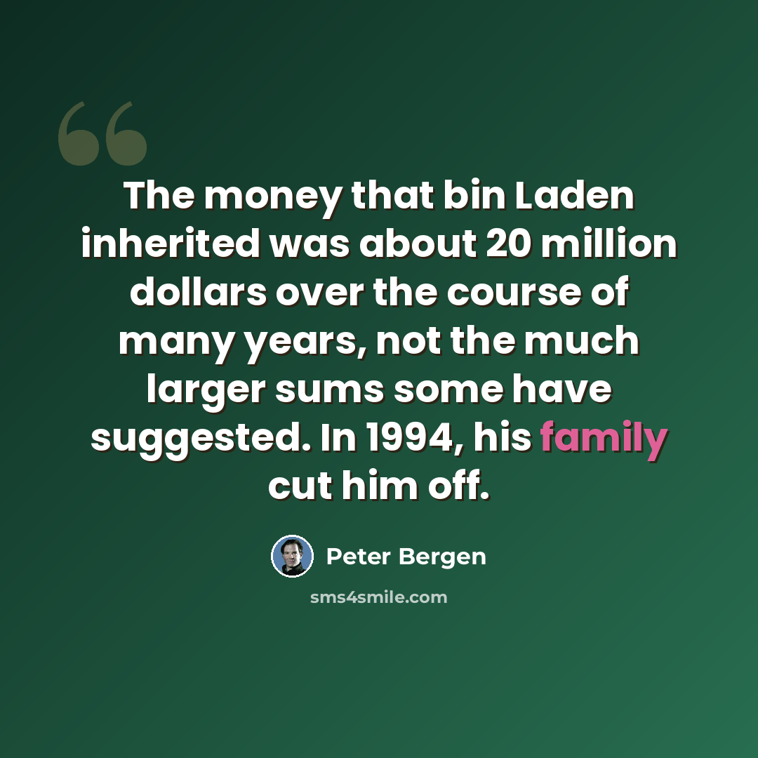“The money that bin Laden inherited was about 20 million dollars over the course of many years, not the much larger sums some have suggested. In 1994, his family cut him off.” quote by Peter Bergen