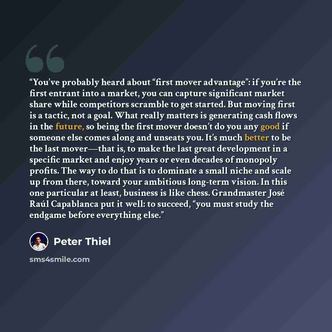 “You’ve probably heard about “first mover advantage”: if you’re the first entrant into a market, you can capture significant market share while competitors scramble to get started. But moving first is a tactic, not a goal. What really matters is generating cash flows in the future, so being the…” quote by Peter Thiel
