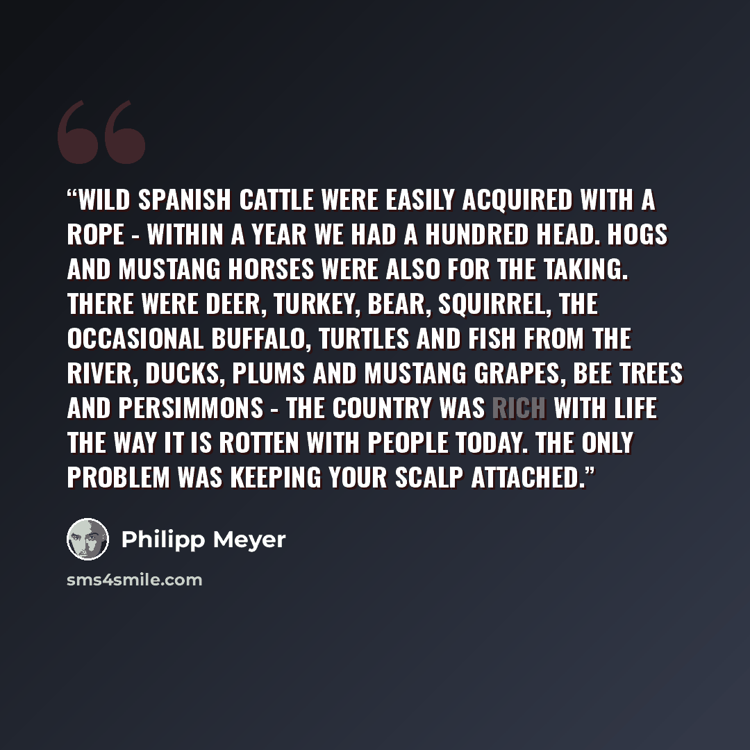 “Wild Spanish cattle were easily acquired with a rope - within a year we had a hundred head. Hogs and mustang horses were also for the taking. There were deer, turkey, bear, squirrel, the occasional buffalo, turtles and fish from the river, ducks, plums and mustang grapes, bee trees and persimmons…” quote by Philipp Meyer