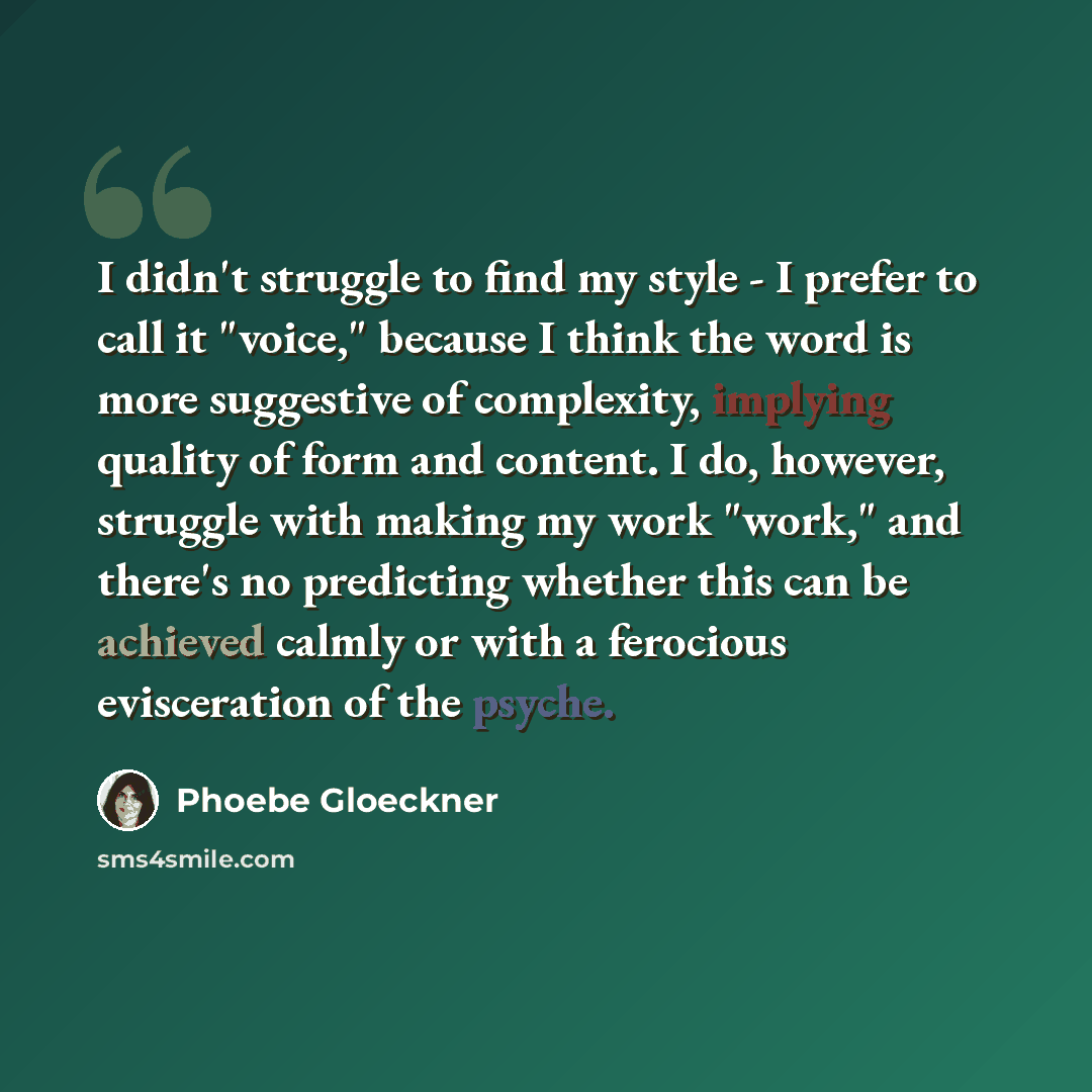 “I didn't struggle to find my style - I prefer to call it "voice," because I think the word is more suggestive of complexity, implying quality of form and content. I do, however, struggle with making my work "work," and there's no predicting whether this can be achieved calmly or with a ferocious…” quote by Phoebe Gloeckner