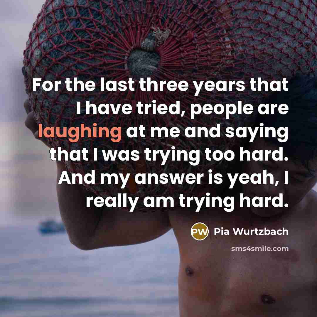 “For the last three years that I have tried, people are laughing at me and saying that I was trying too hard. And my answer is yeah, I really am trying hard.” quote by Pia Wurtzbach