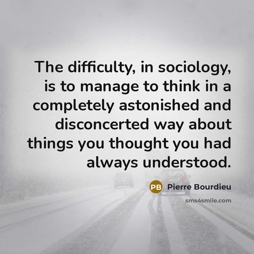 “The difficulty, in sociology, is to manage to think in a completely astonished and disconcerted way about things you thought you had always understood.” quote by Pierre Bourdieu