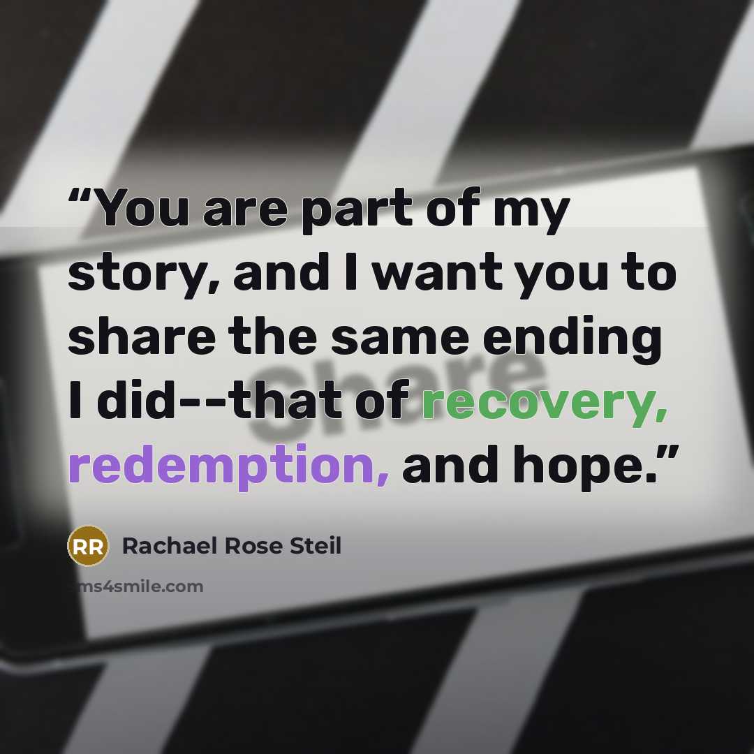 “You are part of my story, and I want you to share the same ending I did--that of recovery, redemption, and hope.” quote by Rachael Rose Steil
