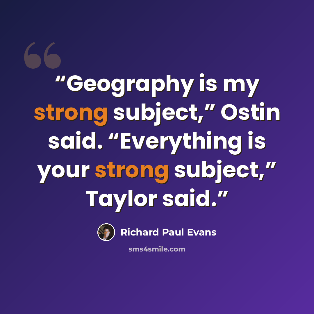 “Geography is my strong subject,” Ostin said. “Everything is your strong subject,” Taylor said.” quote by Richard Paul Evans