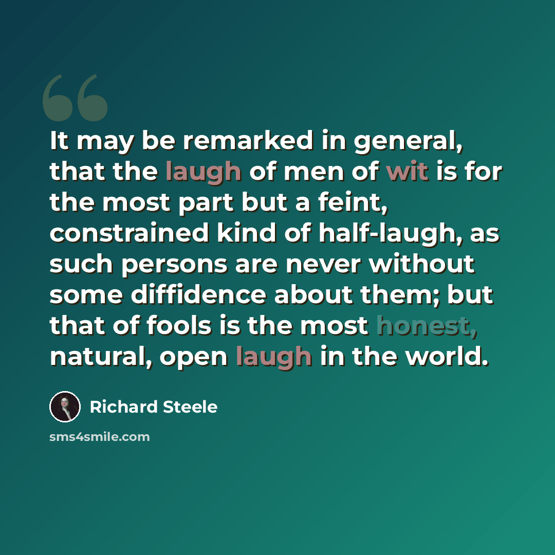 “It may be remarked in general, that the laugh of men of wit is for the most part but a feint, constrained kind of half-laugh, as such persons are never without some diffidence about them; but that of fools is the most honest, natural, open laugh in the world.” quote by Richard Steele