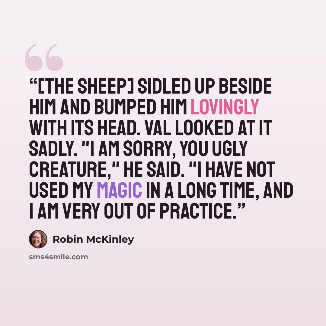 “[the sheep] sidled up beside him and bumped him lovingly with its head. Val looked at it sadly. "I am sorry, you ugly creature," he said. "I have not used my magic in a long time, and I am very out of practice.” quote by Robin McKinley