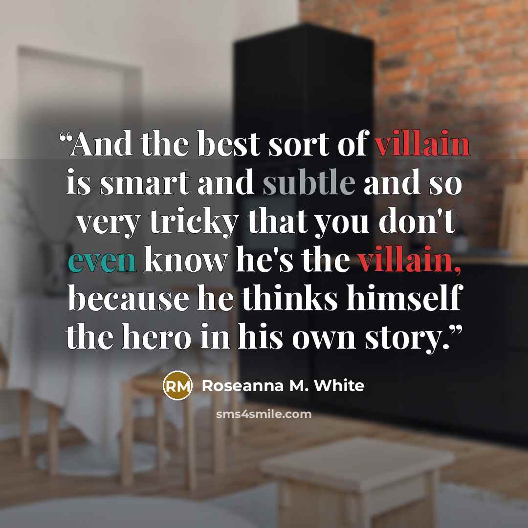 “And the best sort of villain is smart and subtle and so very tricky that you don't even know he's the villain, because he thinks himself the hero in his own story.” quote by Roseanna M. White