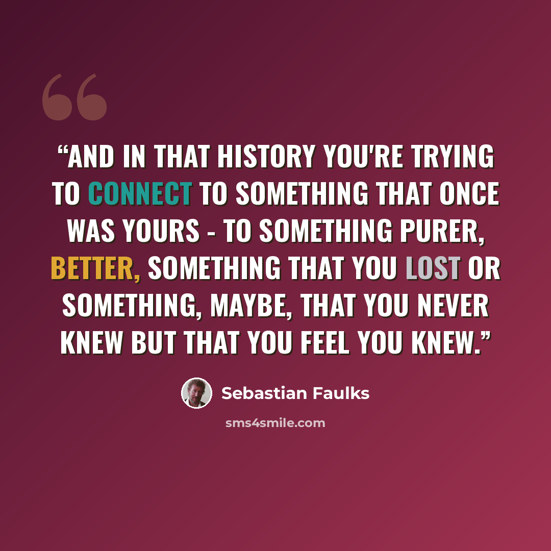 “And in that history you're trying to connect to something that once was yours - to something purer, better, something that you lost or something, maybe, that you never knew but that you feel you knew.” quote by Sebastian Faulks