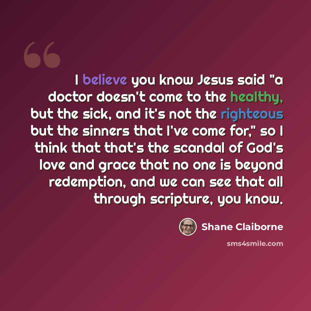 “I believe you know Jesus said "a doctor doesn't come to the healthy, but the sick, and it's not the righteous but the sinners that I've come for," so I think that that's the scandal of God's love and grace that no one is beyond redemption, and we can see that all through scripture, you know.” quote by Shane Claiborne