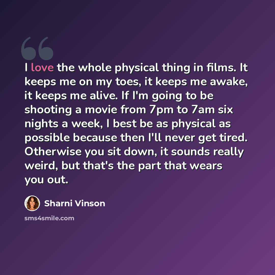 “I love the whole physical thing in films. It keeps me on my toes, it keeps me awake, it keeps me alive. If I'm going to be shooting a movie from 7pm to 7am six nights a week, I best be as physical as possible because then I'll never get tired. Otherwise you sit down, it sounds really weird, but…” quote by Sharni Vinson
