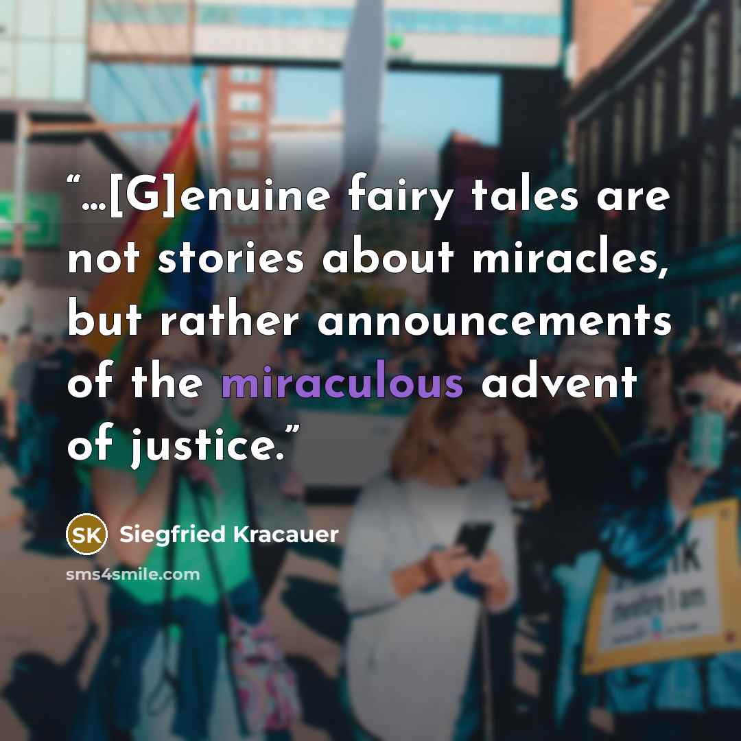 “...[G]enuine fairy tales are not stories about miracles, but rather announcements of the miraculous advent of justice.” quote by Siegfried Kracauer