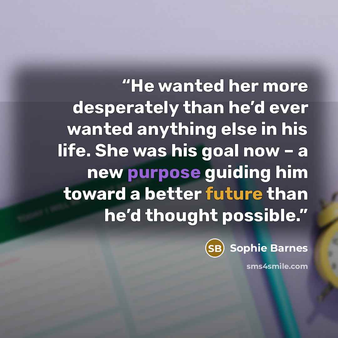 “He wanted her more desperately than he’d ever wanted anything else in his life. She was his goal now – a new purpose guiding him toward a better future than he’d thought possible.” quote by Sophie Barnes