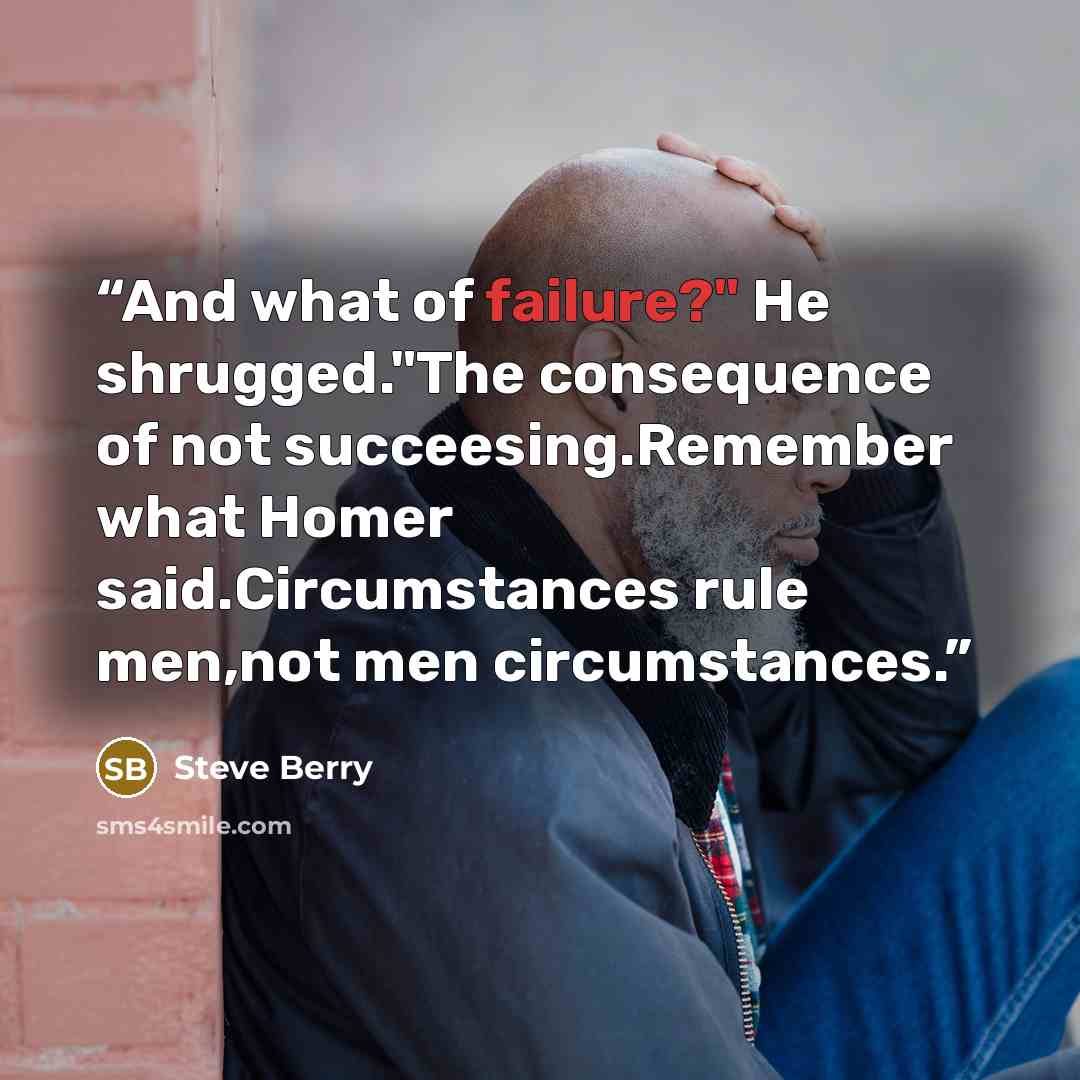 “And what of failure?" He shrugged."The consequence of not succeesing.Remember what Homer said.Circumstances rule men,not men circumstances.” quote by Steve Berry