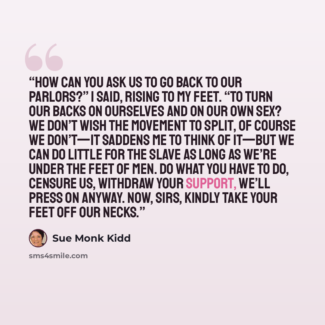 “How can you ask us to go back to our parlors?” I said, rising to my feet. “To turn our backs on ourselves and on our own sex? We don’t wish the movement to split, of course we don’t—it saddens me to think of it—but we can do little for the slave as long as we’re under the feet of men. Do what you…” quote by Sue Monk Kidd