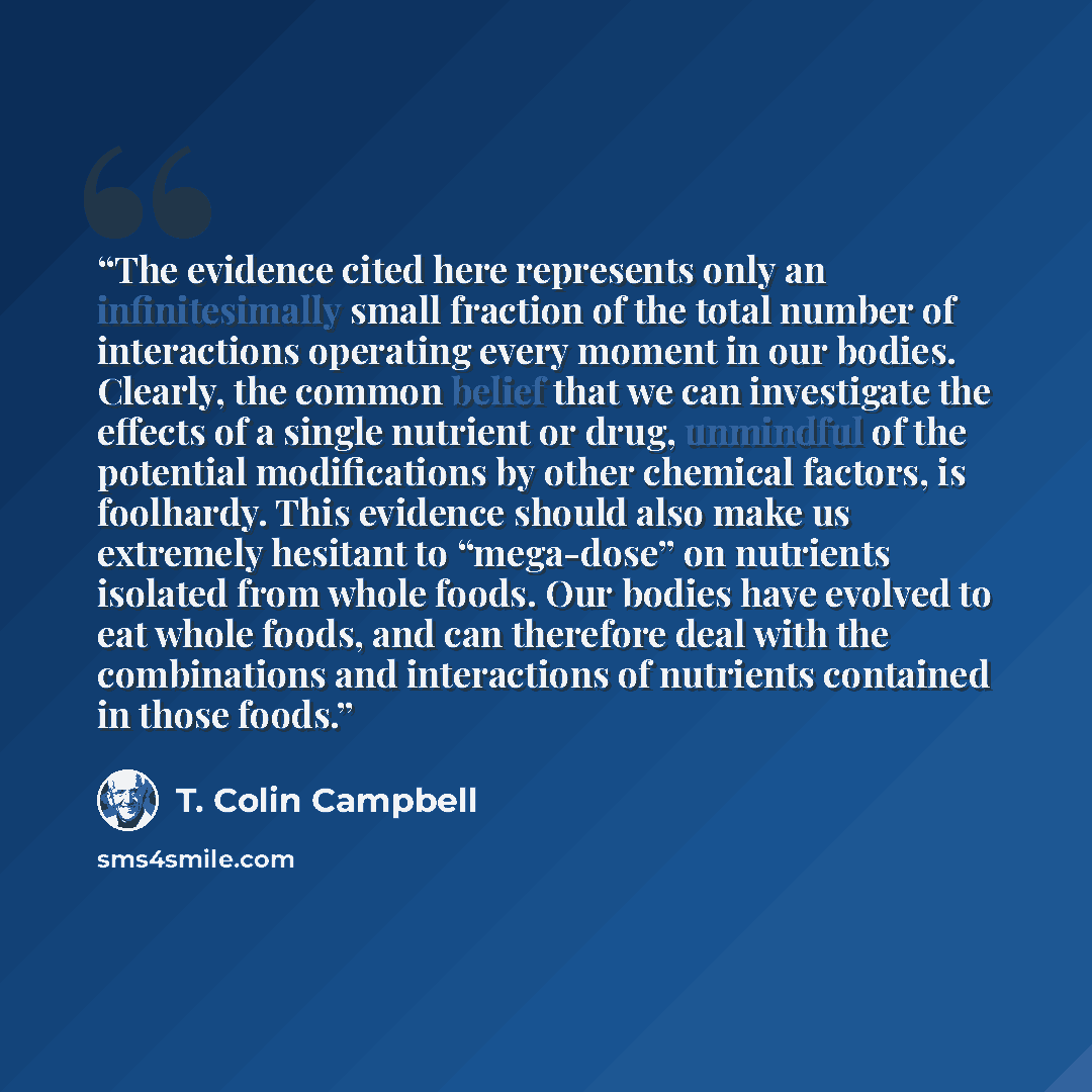 “The evidence cited here represents only an infinitesimally small fraction of the total number of interactions operating every moment in our bodies. Clearly, the common belief that we can investigate the effects of a single nutrient or drug, unmindful of the potential modifications by other…” quote by T. Colin Campbell
