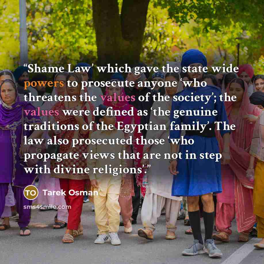 “Shame Law’ which gave the state wide powers to prosecute anyone ‘who threatens the values of the society’; the values were defined as ‘the genuine traditions of the Egyptian family’. The law also prosecuted those ‘who propagate views that are not in step with divine religions’.” quote by Tarek Osman