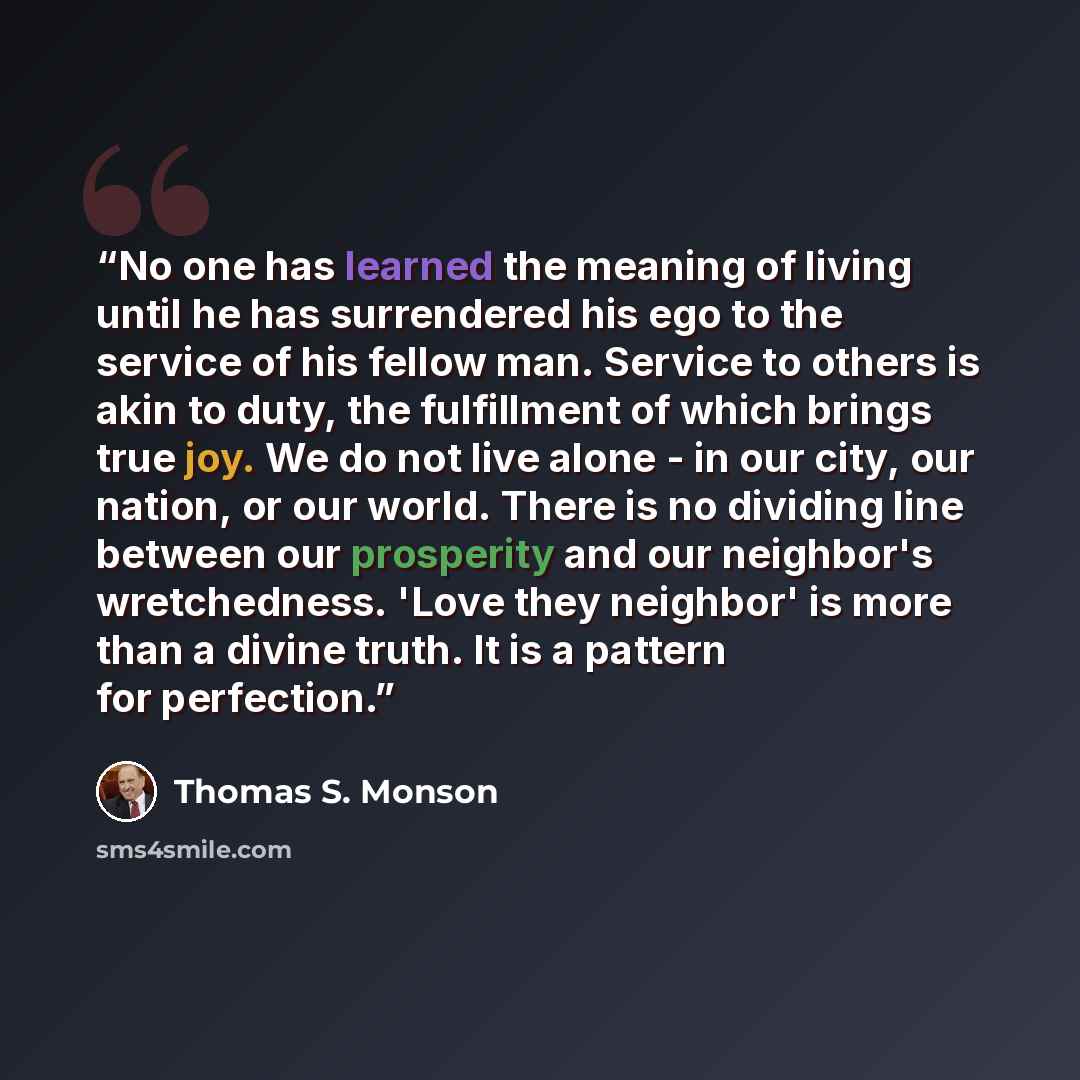 “No one has learned the meaning of living until he has surrendered his ego to the service of his fellow man. Service to others is akin to duty, the fulfillment of which brings true joy. We do not live alone - in our city, our nation, or our world. There is no dividing line between our prosperity…” quote by Thomas S. Monson