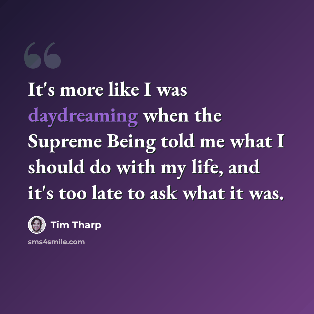 “It's more like I was daydreaming when the Supreme Being told me what I should do with my life, and it's too late to ask what it was.” quote by Tim Tharp