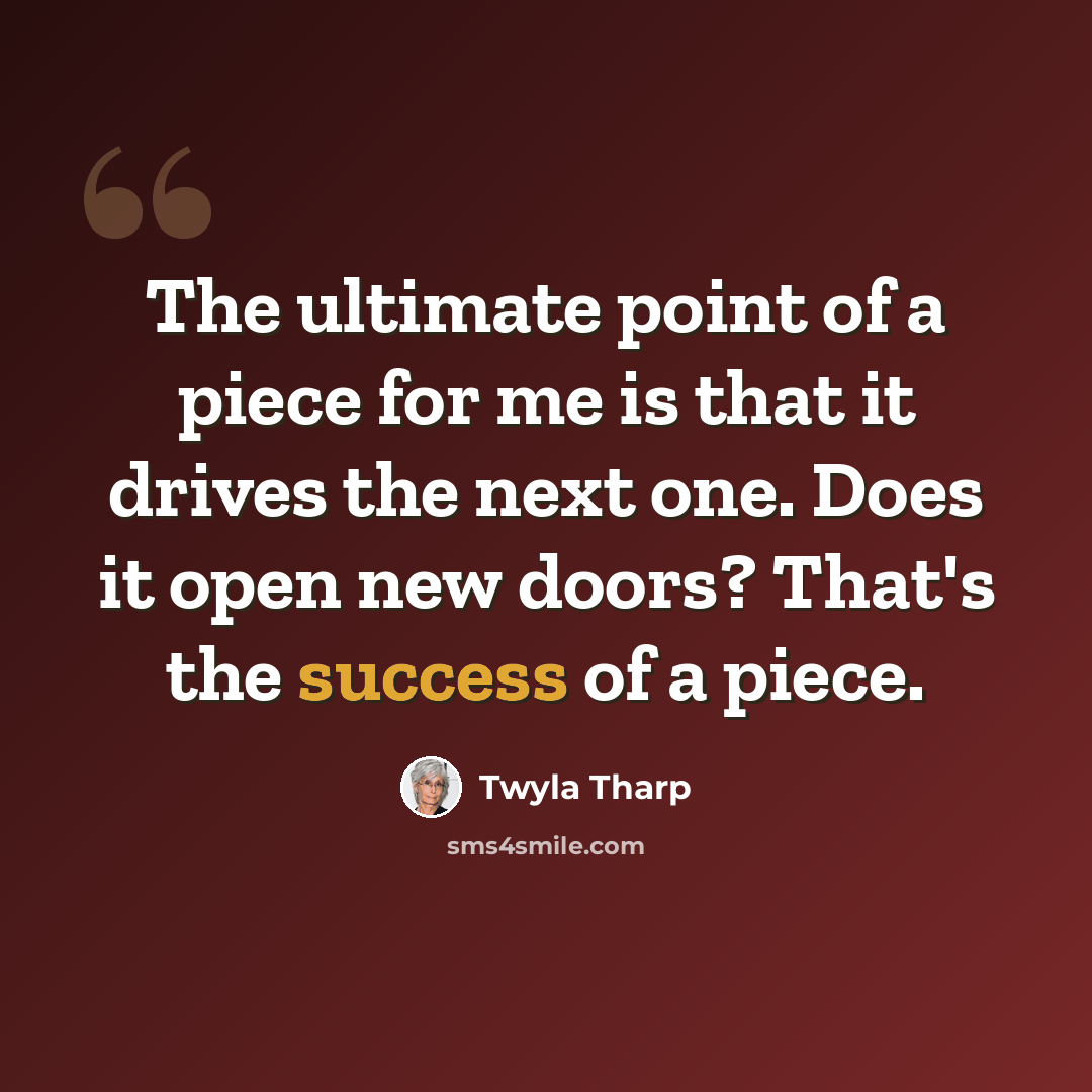 “The ultimate point of a piece for me is that it drives the next one. Does it open new doors? That's the success of a piece.” quote by Twyla Tharp