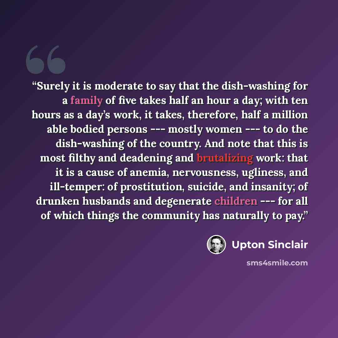 “Surely it is moderate to say that the dish-washing for a family of five takes half an hour a day; with ten hours as a day’s work, it takes, therefore, half a million able bodied persons --- mostly women --- to do the dish-washing of the country. And note that this is most filthy and deadening and…” quote by Upton Sinclair