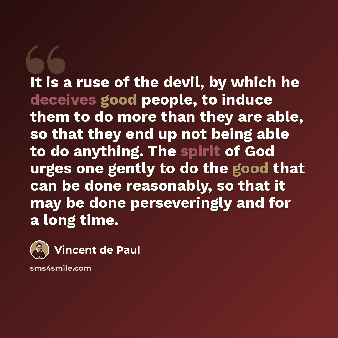 “It is a ruse of the devil, by which he deceives good people, to induce them to do more than they are able, so that they end up not being able to do anything. The spirit of God urges one gently to do the good that can be done reasonably, so that it may be done perseveringly and for a long time.” quote by Vincent de Paul