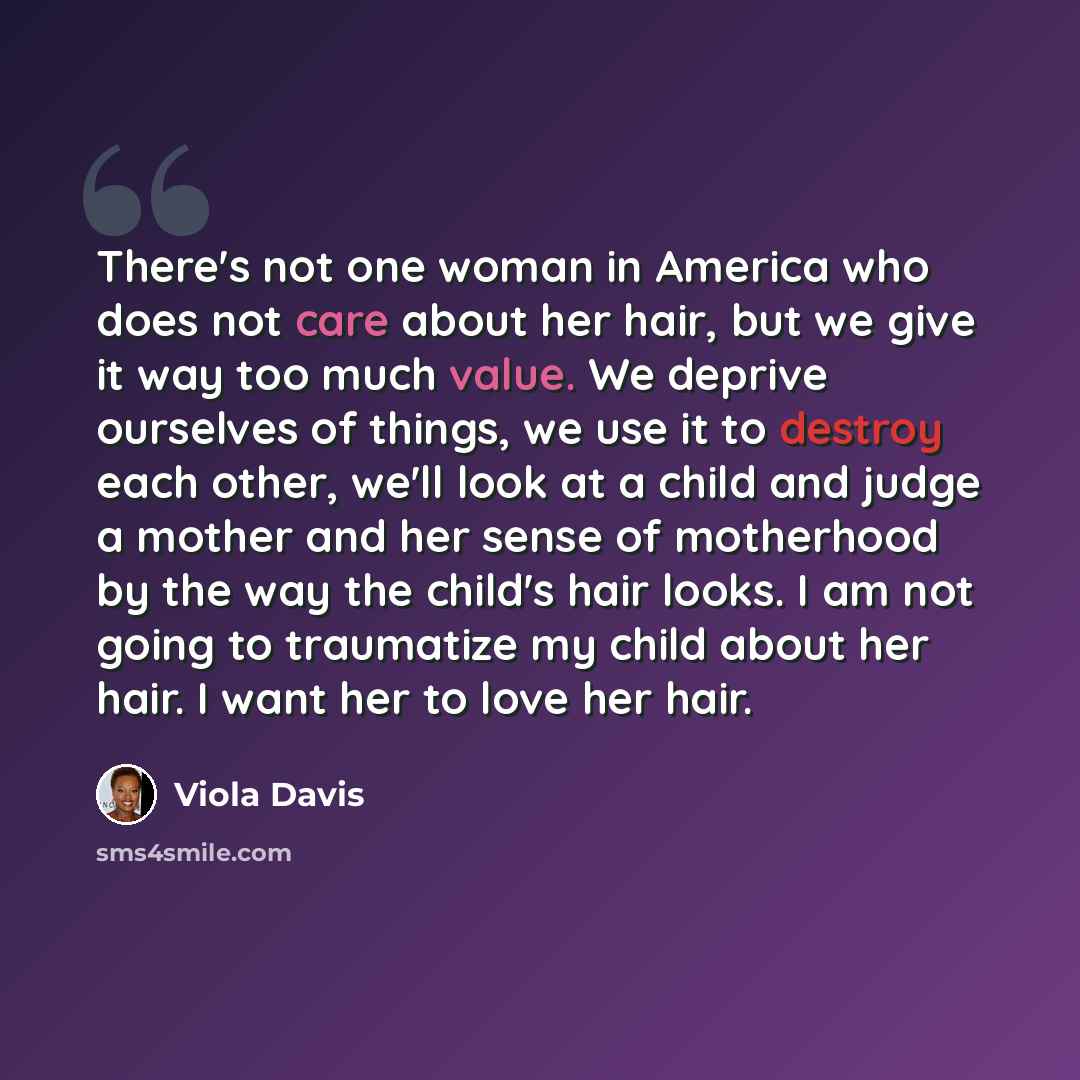 “There's not one woman in America who does not care about her hair, but we give it way too much value. We deprive ourselves of things, we use it to destroy each other, we'll look at a child and judge a mother and her sense of motherhood by the way the child's hair looks. I am not going to…” quote by Viola Davis
