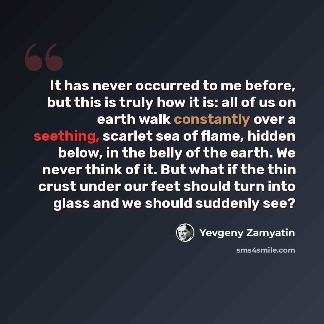 “It has never occurred to me before, but this is truly how it is: all of us on earth walk constantly over a seething, scarlet sea of flame, hidden below, in the belly of the earth. We never think of it. But what if the thin crust under our feet should turn into glass and we should suddenly see?” quote by Yevgeny Zamyatin