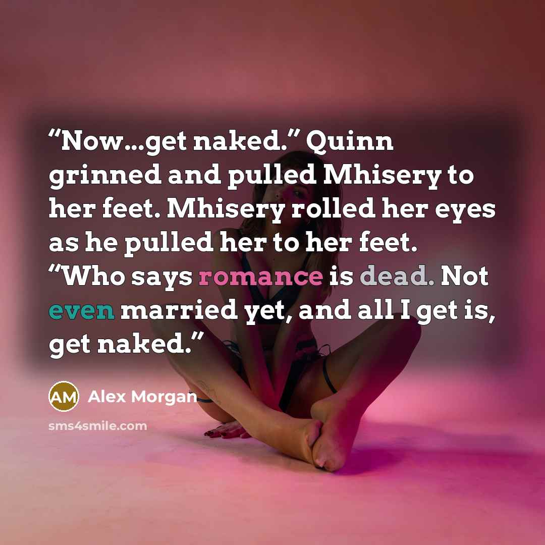 “Now...get naked.” Quinn grinned and pulled Mhisery to her feet. Mhisery rolled her eyes as he pulled her to her feet. “Who says romance is dead. Not even married yet, and all I get is, get naked.” quote by Alex Morgan