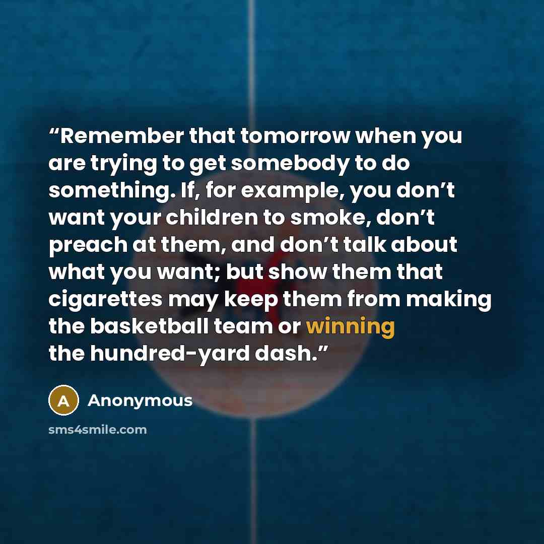 “Remember that tomorrow when you are trying to get somebody to do something. If, for example, you don’t want your children to smoke, don’t preach at them, and don’t talk about what you want; but show them that cigarettes may keep them from making the basketball team or winning the hundred-yard dash.” quote by Anonymous