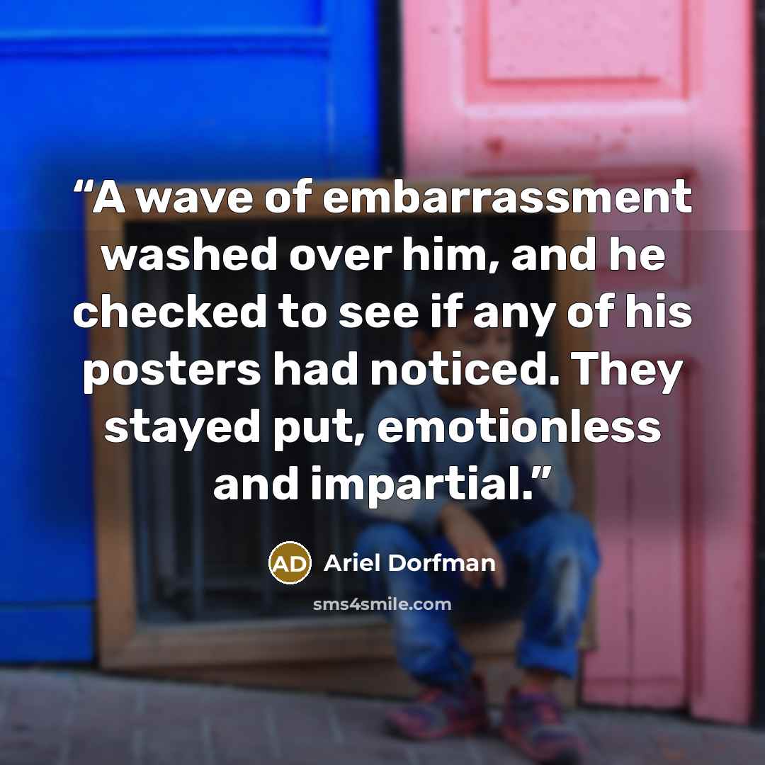 “A wave of embarrassment washed over him, and he checked to see if any of his posters had noticed. They stayed put, emotionless and impartial.” quote by Ariel Dorfman