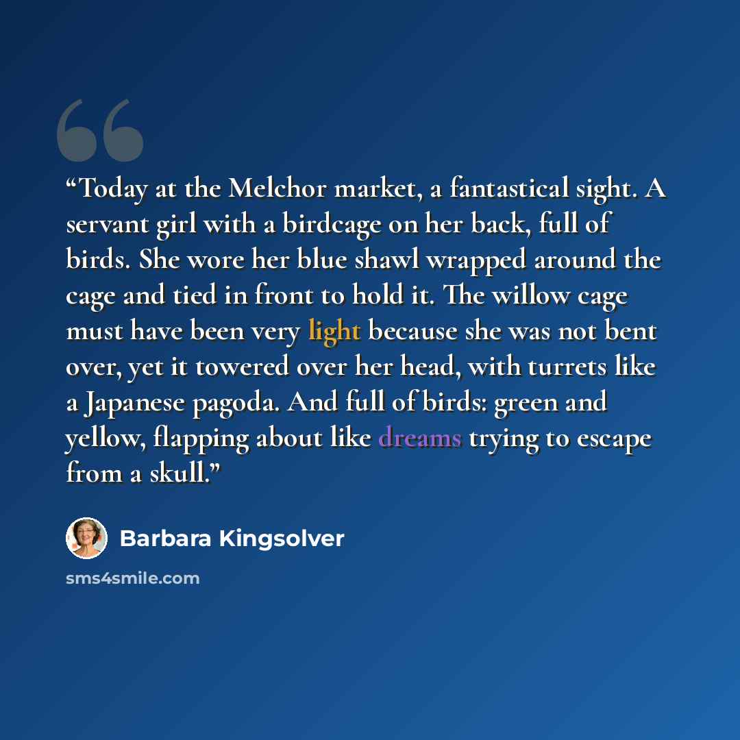 “Today at the Melchor market, a fantastical sight. A servant girl with a birdcage on her back, full of birds. She wore her blue shawl wrapped around the cage and tied in front to hold it. The willow cage must have been very light because she was not bent over, yet it towered over her head, with…” quote by Barbara Kingsolver
