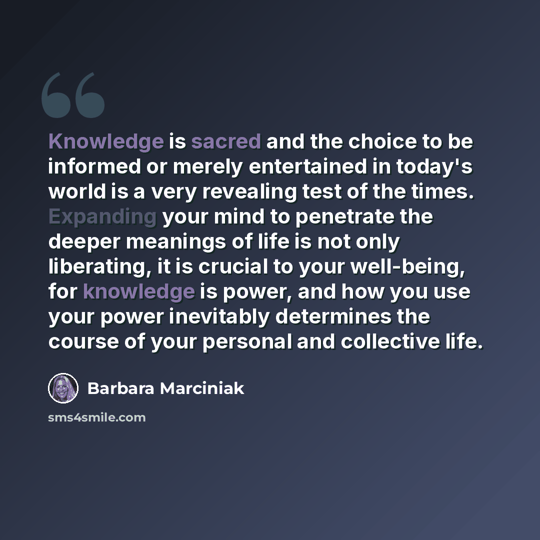 “Knowledge is sacred and the choice to be informed or merely entertained in today's world is a very revealing test of the times. Expanding your mind to penetrate the deeper meanings of life is not only liberating, it is crucial to your well-being, for knowledge is power, and how you use your power…” quote by Barbara Marciniak