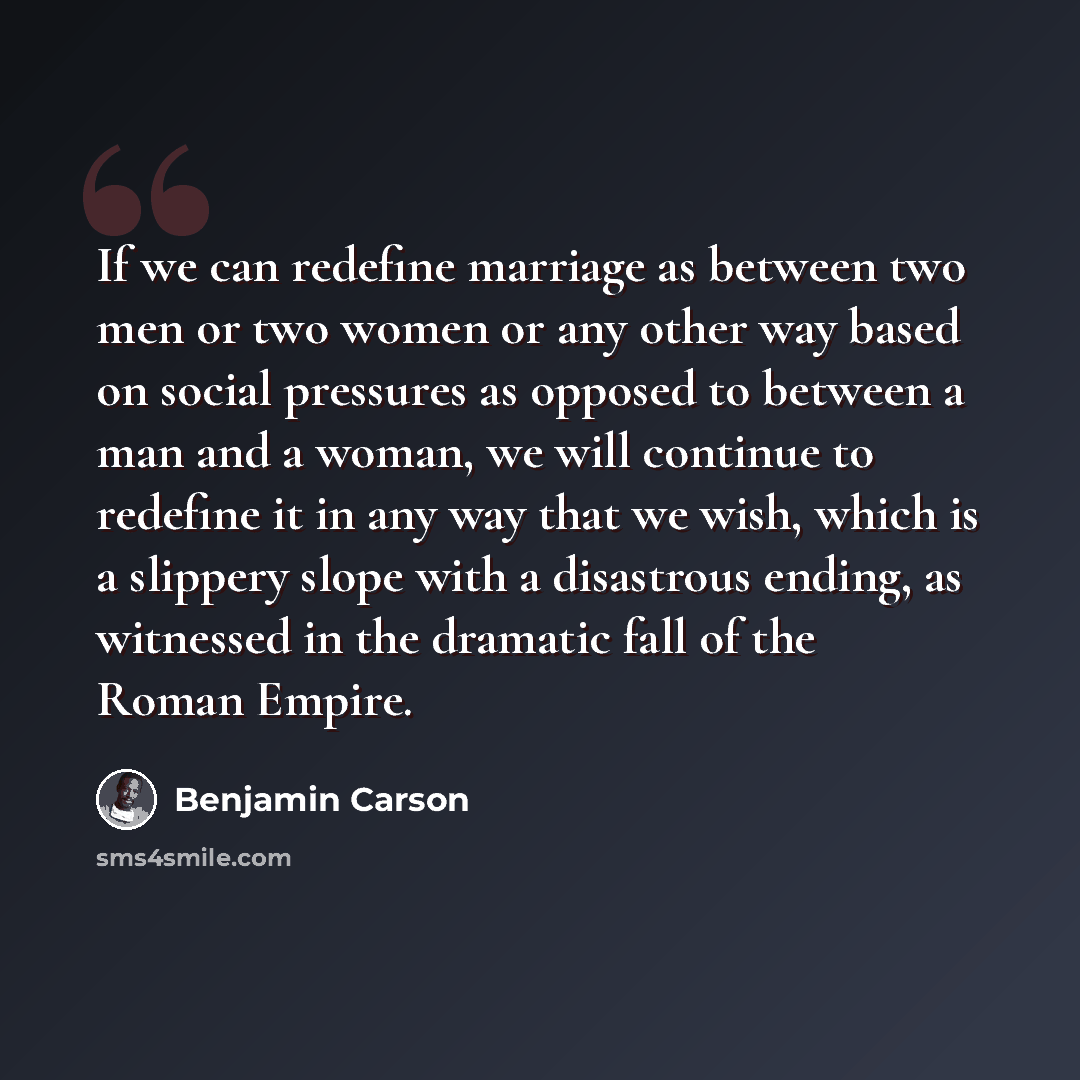 “If we can redefine marriage as between two men or two women or any other way based on social pressures as opposed to between a man and a woman, we will continue to redefine it in any way that we wish, which is a slippery slope with a disastrous ending, as witnessed in the dramatic fall of the…” quote by Benjamin Carson