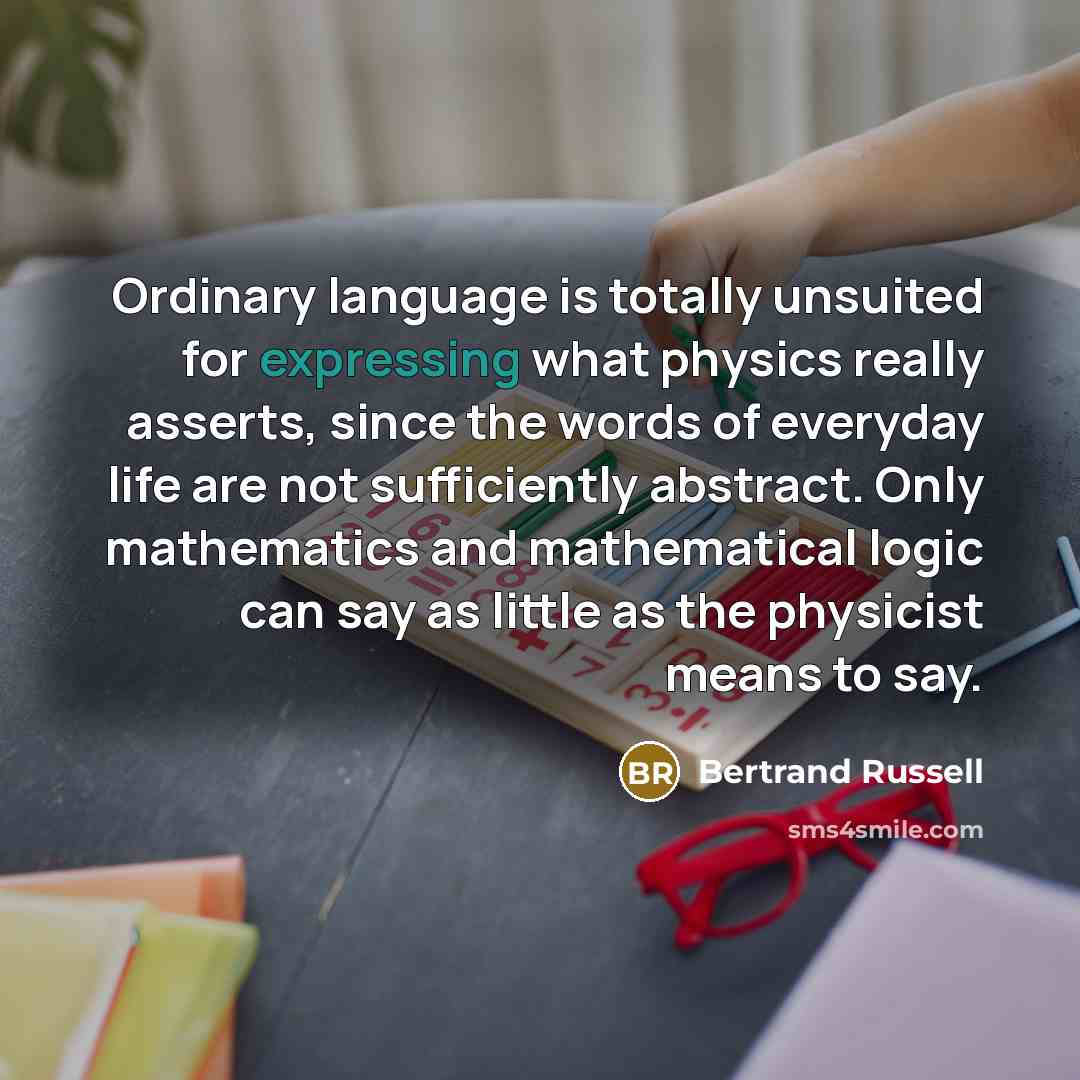 “Ordinary language is totally unsuited for expressing what physics really asserts, since the words of everyday life are not sufficiently abstract. Only mathematics and mathematical logic can say as little as the physicist means to say.” quote by Bertrand Russell