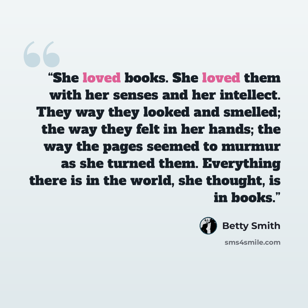 “She loved books. She loved them with her senses and her intellect. They way they looked and smelled; the way they felt in her hands; the way the pages seemed to murmur as she turned them. Everything there is in the world, she thought, is in books.” quote by Betty Smith