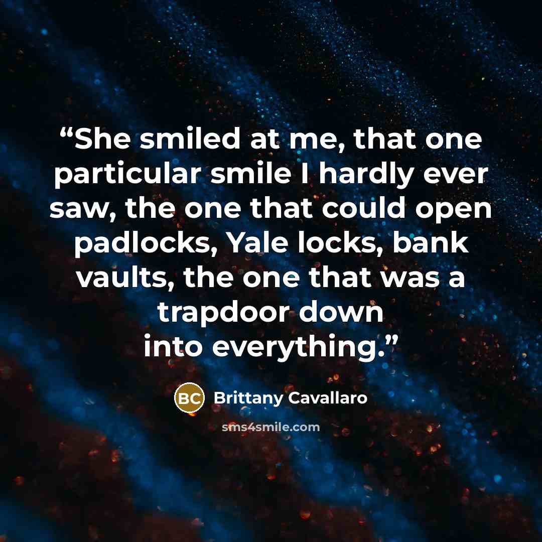 “She smiled at me, that one particular smile I hardly ever saw, the one that could open padlocks, Yale locks, bank vaults, the one that was a trapdoor down into everything.” quote by Brittany Cavallaro