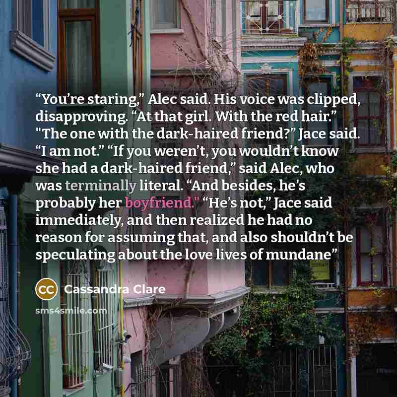“You’re staring,” Alec said. His voice was clipped, disapproving. “At that girl. With the red hair.” "The one with the dark-haired friend?” Jace said. “I am not.” “If you weren’t, you wouldn’t know she had a dark-haired friend,” said Alec, who was terminally literal. “And besides, he’s probably her…” quote by Cassandra Clare