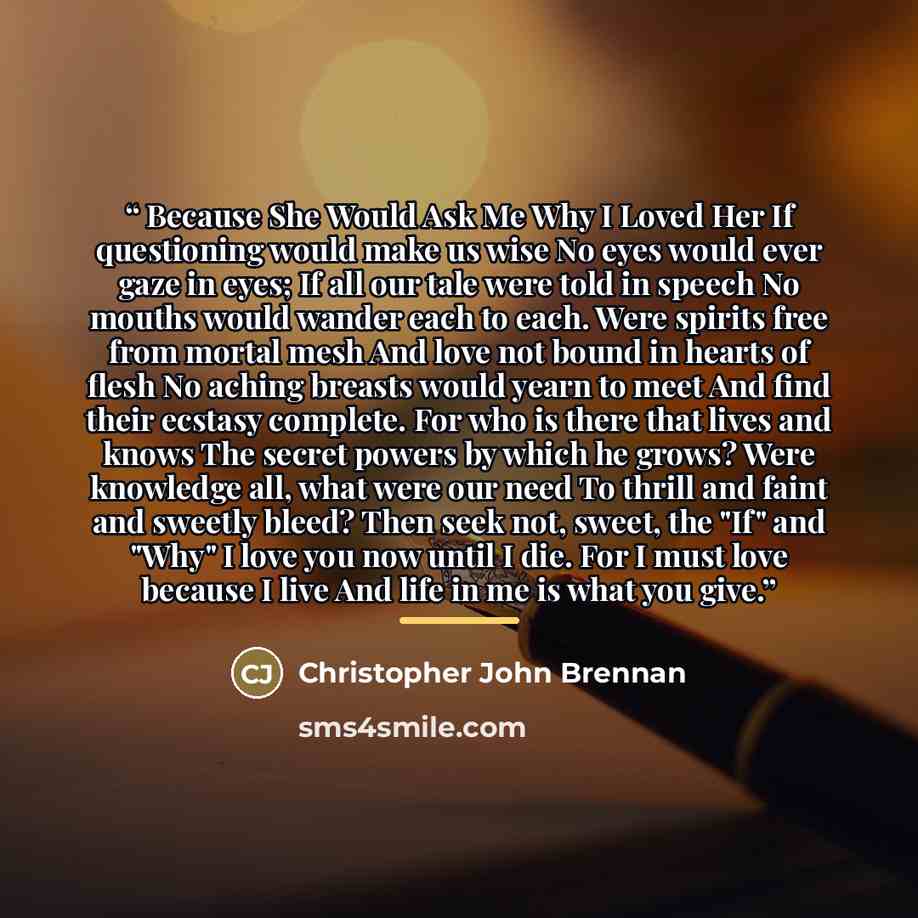 “Because She Would Ask Me Why I Loved Her If questioning would make us wise No eyes would ever gaze in eyes; If all our tale were told in speech No mouths would wander each to each. Were spirits free from mortal mesh And love not bound in hearts of flesh No aching breasts would yearn to meet And…” quote by Christopher John Brennan