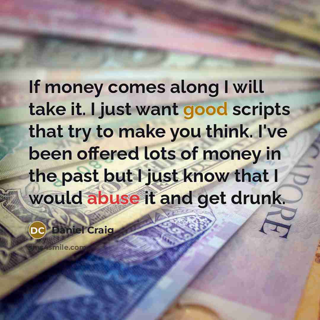“If money comes along I will take it. I just want good scripts that try to make you think. I've been offered lots of money in the past but I just know that I would abuse it and get drunk.” quote by Daniel Craig