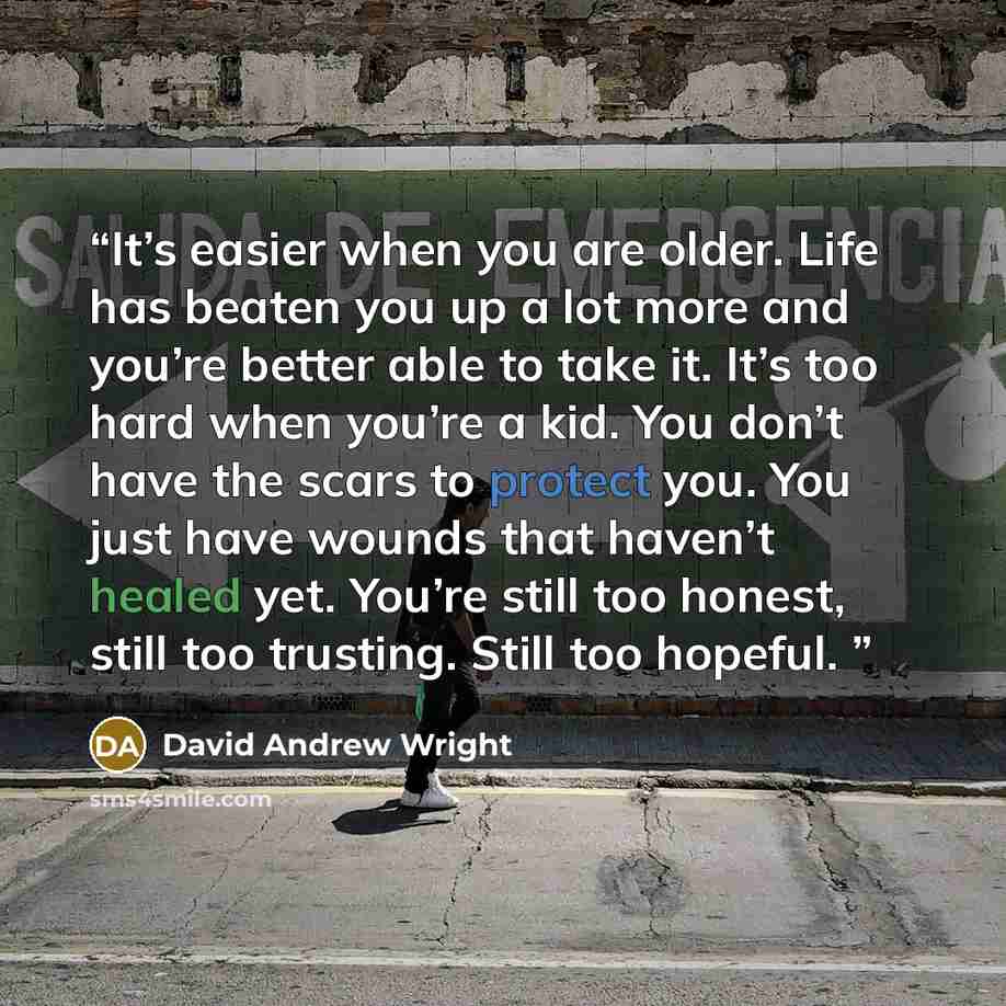“It’s easier when you are older. Life has beaten you up a lot more and you’re better able to take it. It’s too hard when you’re a kid. You don’t have the scars to protect you. You just have wounds that haven’t healed yet. You’re still too honest, still too trusting. Still too hopeful.” quote by David Andrew Wright