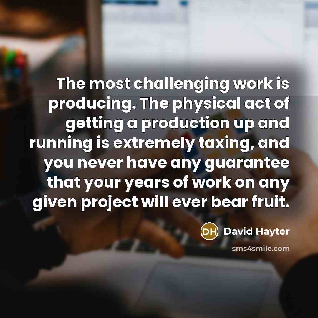 “The most challenging work is producing. The physical act of getting a production up and running is extremely taxing, and you never have any guarantee that your years of work on any given project will ever bear fruit.” quote by David Hayter