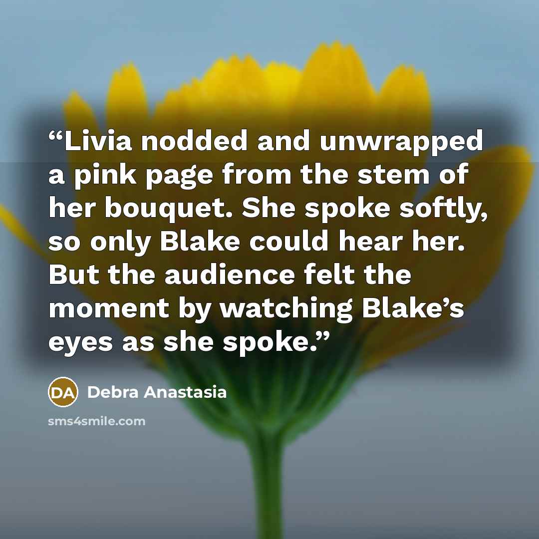 “Livia nodded and unwrapped a pink page from the stem of her bouquet. She spoke softly, so only Blake could hear her. But the audience felt the moment by watching Blake’s eyes as she spoke.” quote by Debra Anastasia