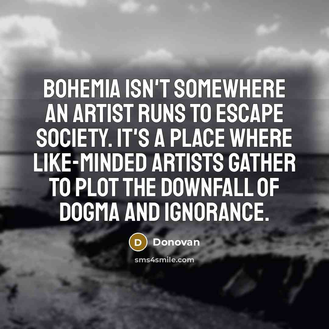 “Bohemia isn't somewhere an artist runs to escape society. It's a place where like-minded artists gather to plot the downfall of dogma and ignorance.” quote by Donovan